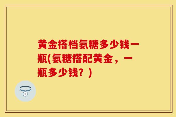 黄金搭档氨糖多少钱一瓶(氨糖搭配黄金，一瓶多少钱？)