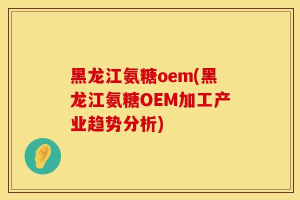 黑龙江氨糖oem(黑龙江氨糖OEM加工产业趋势分析)