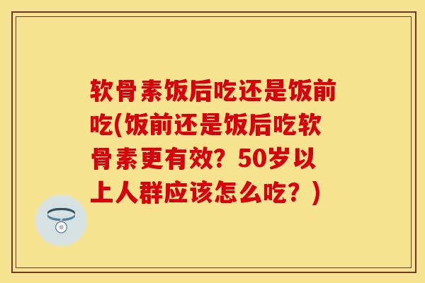 软骨素饭后吃还是饭前吃(饭前还是饭后吃软骨素更有效？50岁以上人群应该怎么吃？)