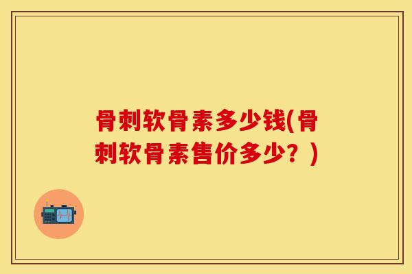 骨刺软骨素多少钱(骨刺软骨素售价多少？)