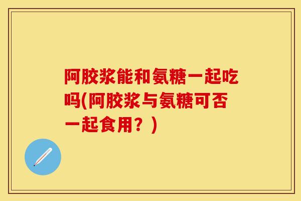 阿胶浆能和氨糖一起吃吗(阿胶浆与氨糖可否一起食用？)