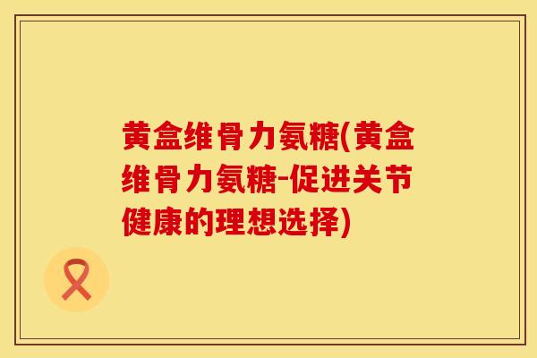 黄盒维骨力氨糖(黄盒维骨力氨糖-促进关节健康的理想选择)