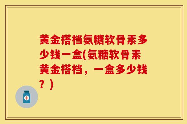 黄金搭档氨糖软骨素多少钱一盒(氨糖软骨素黄金搭档，一盒多少钱？)