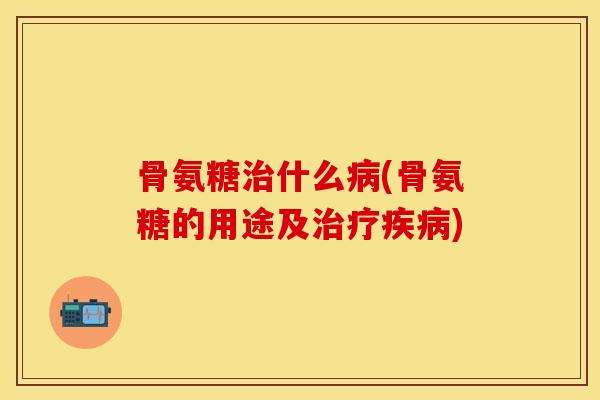 骨氨糖治什么病(骨氨糖的用途及治疗疾病)
