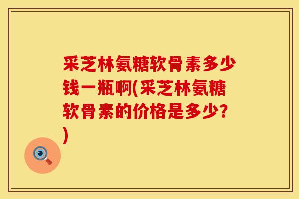 采芝林氨糖软骨素多少钱一瓶啊(采芝林氨糖软骨素的价格是多少？)