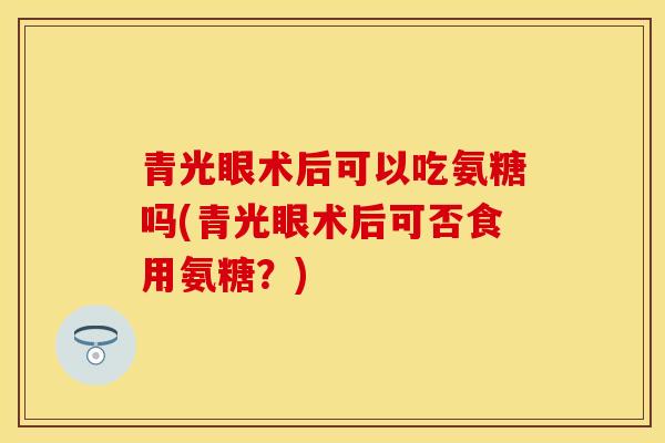 青光眼术后可以吃氨糖吗(青光眼术后可否食用氨糖？)