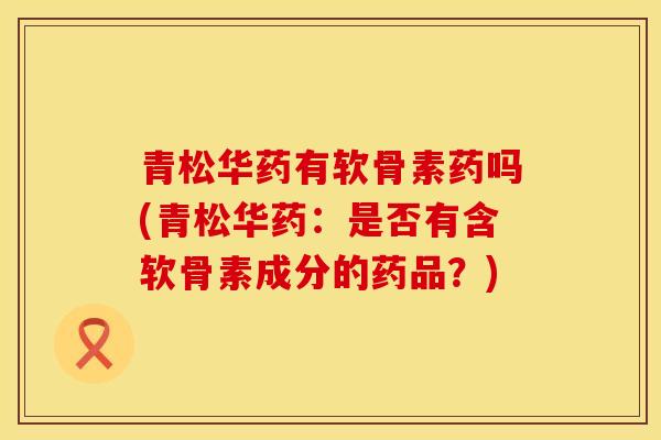 青松华药有软骨素药吗(青松华药：是否有含软骨素成分的药品？)