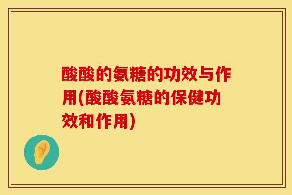 酸酸的氨糖的功效与作用(酸酸氨糖的保健功效和作用)