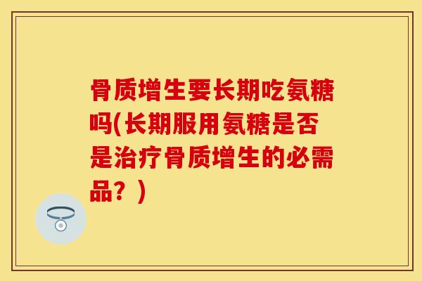 骨质增生要长期吃氨糖吗(长期服用氨糖是否是治疗骨质增生的必需品？)