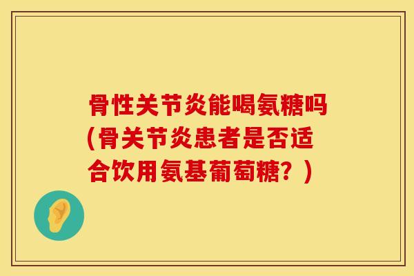 骨性关节炎能喝氨糖吗(骨关节炎患者是否适合饮用氨基葡萄糖？)