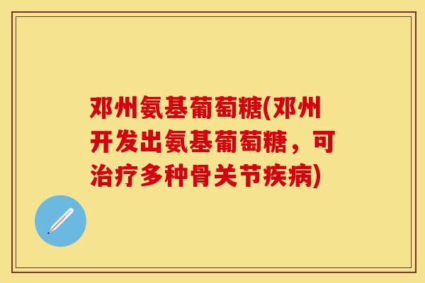 邓州氨基葡萄糖(邓州开发出氨基葡萄糖，可治疗多种骨关节疾病)