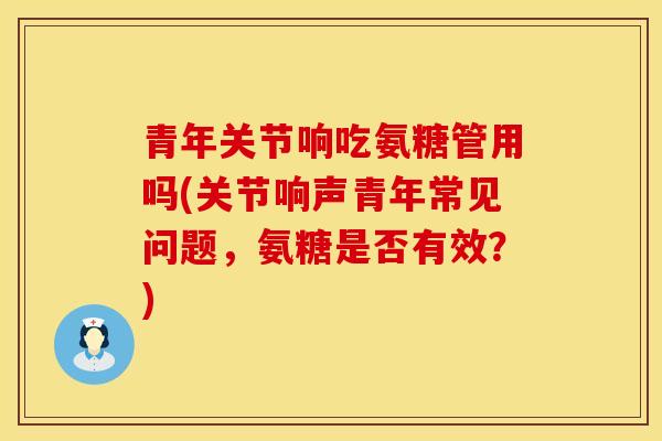 青年关节响吃氨糖管用吗(关节响声青年常见问题,氨糖是否有效?) 青年关节响吃氨糖管用吗(关节响声青年常见问题,氨糖是否有效?)