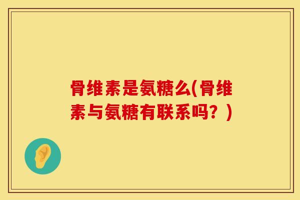 骨维素是氨糖么(骨维素与氨糖有联系吗？)
