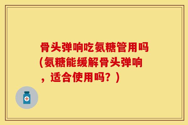 骨头弹响吃氨糖管用吗(氨糖能缓解骨头弹响，适合使用吗？)