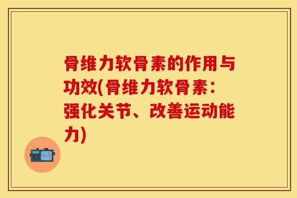 骨维力软骨素的作用与功效(骨维力软骨素：强化关节、改善运动能力)