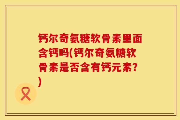 钙尔奇氨糖软骨素里面含钙吗(钙尔奇氨糖软骨素是否含有钙元素？)