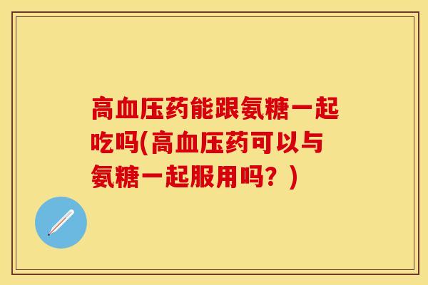 高血压药能跟氨糖一起吃吗(高血压药可以与氨糖一起服用吗？)