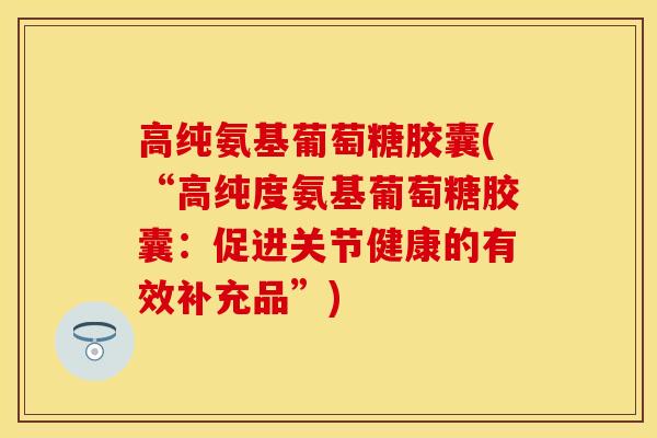 高纯氨基葡萄糖胶囊(“高纯度氨基葡萄糖胶囊：促进关节健康的有效补充品”)