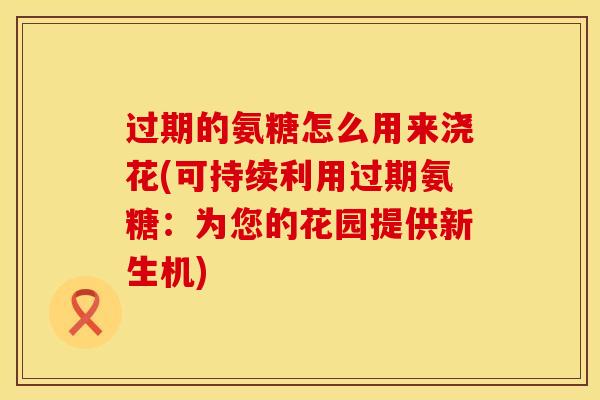 过期的氨糖怎么用来浇花(可持续利用过期氨糖：为您的花园提供新生机)
