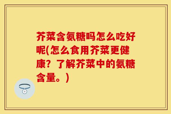 芥菜含氨糖吗怎么吃好呢(怎么食用芥菜更健康？了解芥菜中的氨糖含量。)