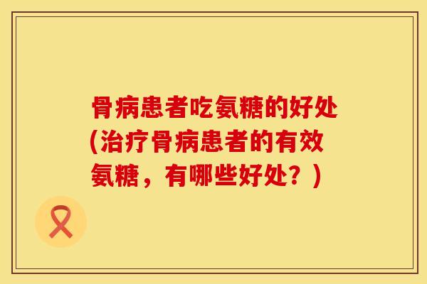 骨病患者吃氨糖的好处(治疗骨病患者的有效氨糖，有哪些好处？)