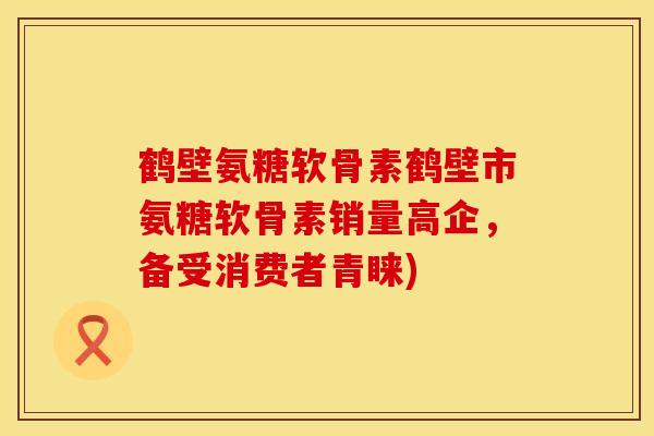 鹤壁氨糖软骨素鹤壁市氨糖软骨素销量高企,备受消费者青睐)