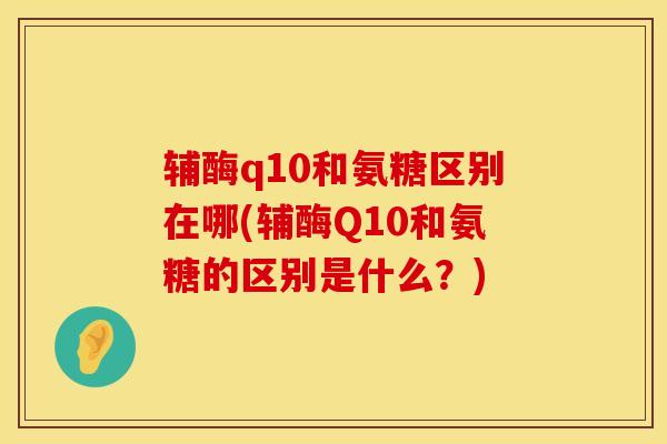 辅酶q10和氨糖区别在哪(辅酶Q10和氨糖的区别是什么？)