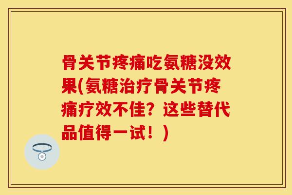 骨关节疼痛吃氨糖没效果(氨糖治疗骨关节疼痛疗效不佳？这些替代品值得一试！)