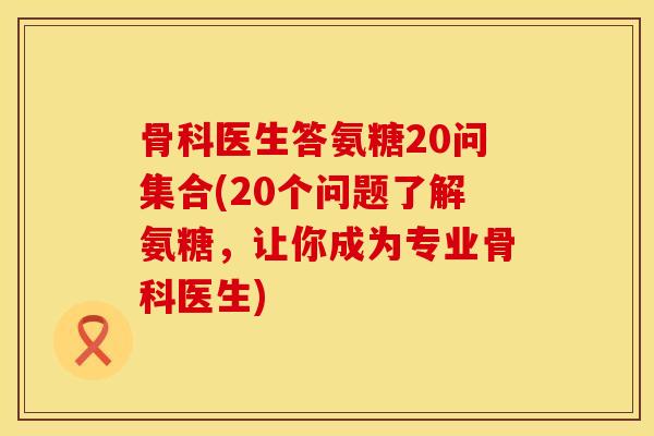 骨科医生答氨糖20问集合(20个问题了解氨糖，让你成为专业骨科医生)