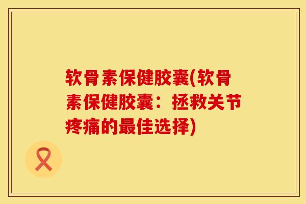 软骨素保健胶囊(软骨素保健胶囊：拯救关节疼痛的最佳选择)