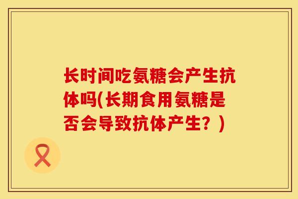 长时间吃氨糖会产生抗体吗(长期食用氨糖是否会导致抗体产生？)