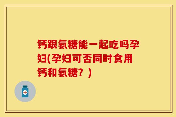 钙跟氨糖能一起吃吗孕妇(孕妇可否同时食用钙和氨糖？)