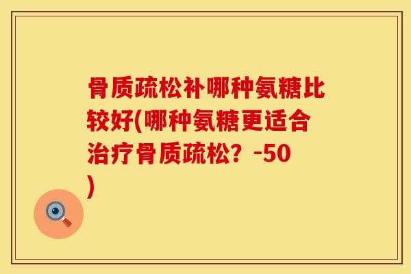 骨质疏松补哪种氨糖比较好(哪种氨糖更适合治疗骨质疏松？-50)