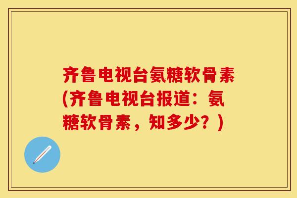 齐鲁电视台氨糖软骨素(齐鲁电视台报道：氨糖软骨素，知多少？)
