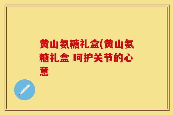 黄山氨糖礼盒(黄山氨糖礼盒 呵护关节的心意