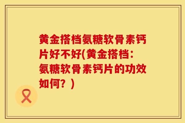 黄金搭档氨糖软骨素钙片好不好(黄金搭档:氨糖软骨素钙片的功效如何?)