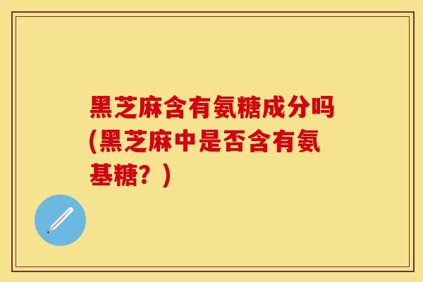 黑芝麻含有氨糖成分吗(黑芝麻中是否含有氨基糖？)