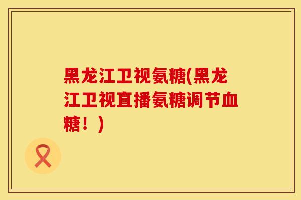 黑龙江卫视氨糖(黑龙江卫视直播氨糖调节血糖！)