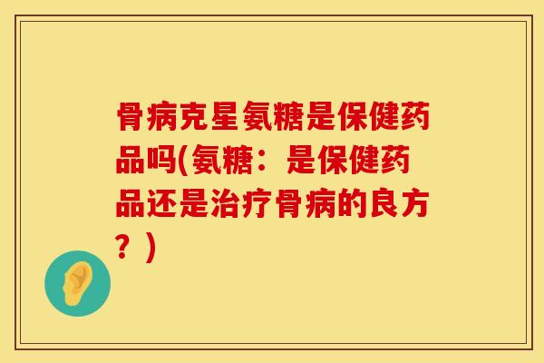 骨病克星氨糖是保健药品吗(氨糖：是保健药品还是治疗骨病的良方？)