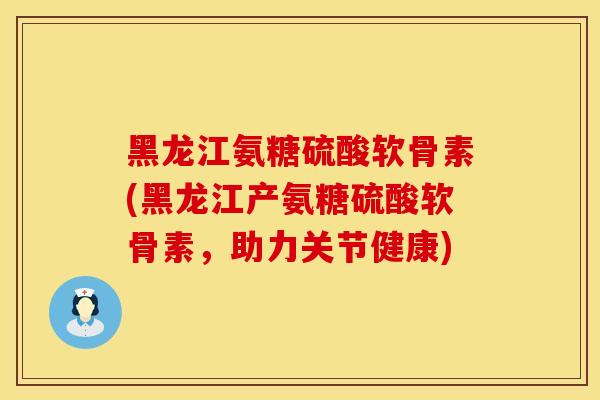 黑龙江氨糖硫酸软骨素(黑龙江产氨糖硫酸软骨素，助力关节健康)