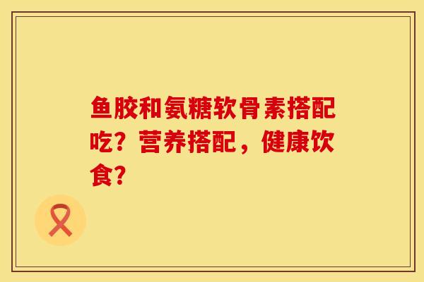 鱼胶和氨糖软骨素搭配吃？营养搭配，健康饮食？