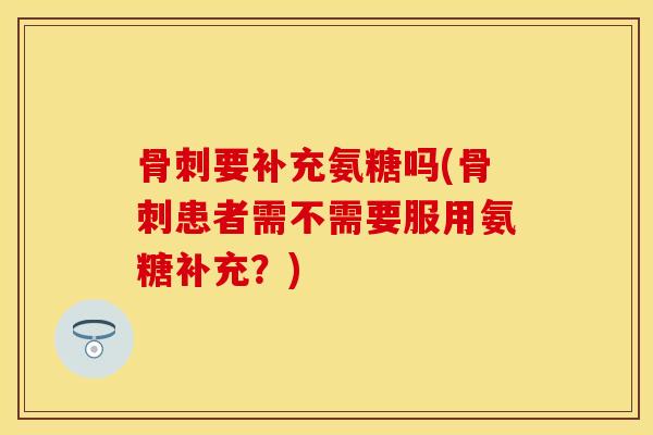 骨刺要补充氨糖吗(骨刺患者需不需要服用氨糖补充？)