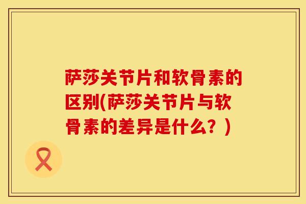 萨莎关节片和软骨素的区别(萨莎关节片与软骨素的差异是什么？)