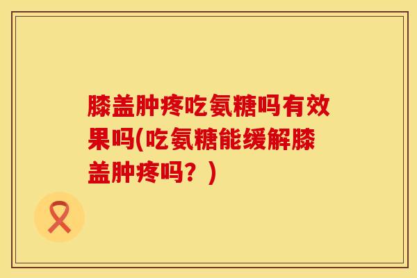 膝盖肿疼吃氨糖吗有效果吗(吃氨糖能缓解膝盖肿疼吗？)