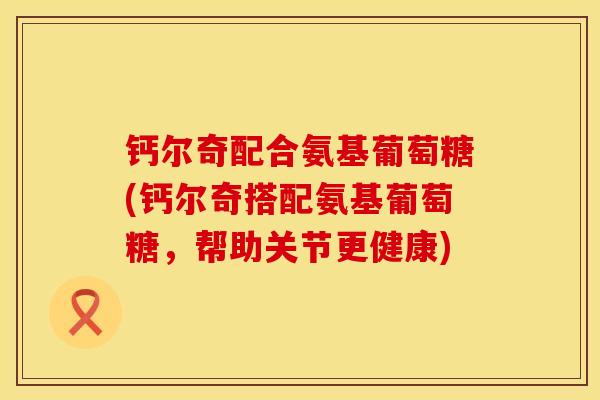 钙尔奇配合氨基葡萄糖(钙尔奇搭配氨基葡萄糖，帮助关节更健康)