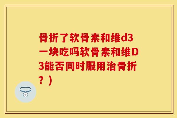 骨折了软骨素和维d3一块吃吗软骨素和维D3能否同时服用治骨折？)
