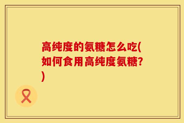 高纯度的氨糖怎么吃(如何食用高纯度氨糖？)