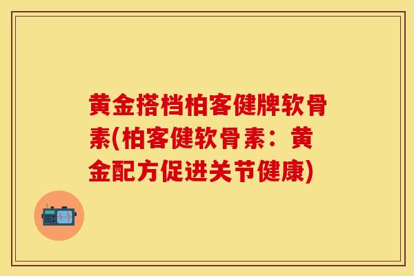 黄金搭档柏客健牌软骨素(柏客健软骨素：黄金配方促进关节健康)