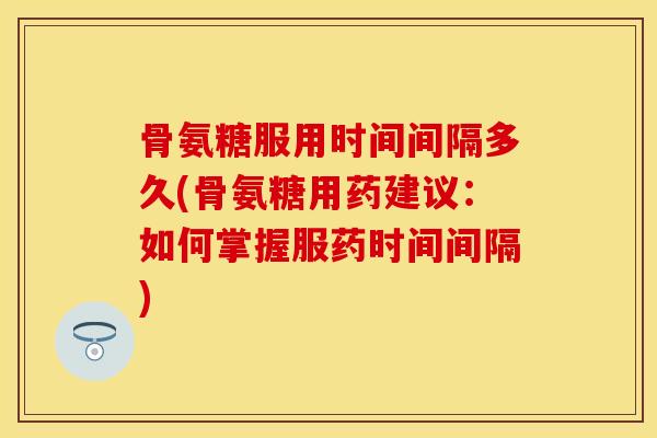 骨氨糖服用时间间隔多久(骨氨糖用药建议：如何掌握服药时间间隔)