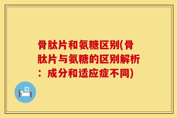 骨肽片和氨糖区别(骨肽片与氨糖的区别解析：成分和适应症不同)